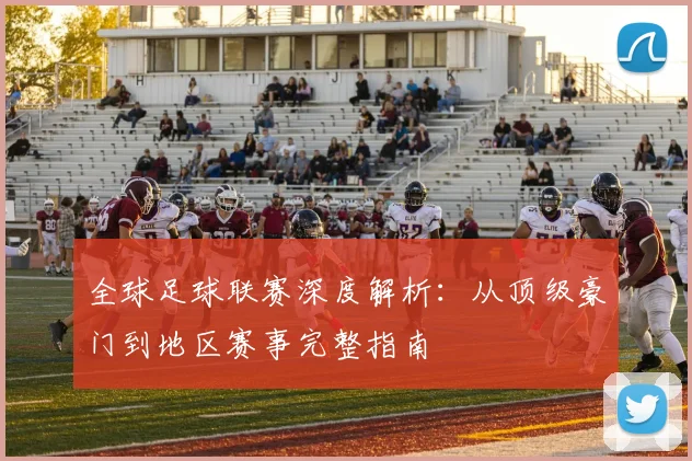 全球足球联赛深度解析：从顶级豪门到地区赛事完整指南