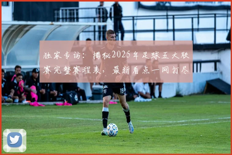 独家专访：揭秘2025年足球五大联赛完整赛程表，最新看点一网打尽