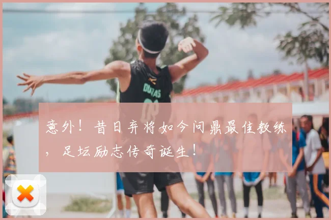 意外!昔日弃将如今问鼎最佳教练,足坛励志传奇诞生!