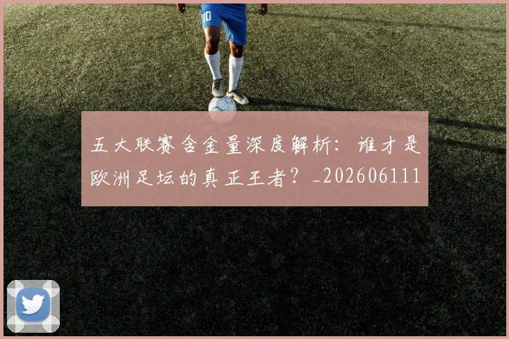 五大联赛含金量深度解析:谁才是欧洲足坛的真正王者?_20260611141030