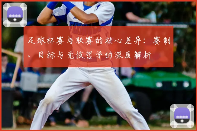 足球杯赛与联赛的核心差异:赛制、目标与竞技哲学的深度解析