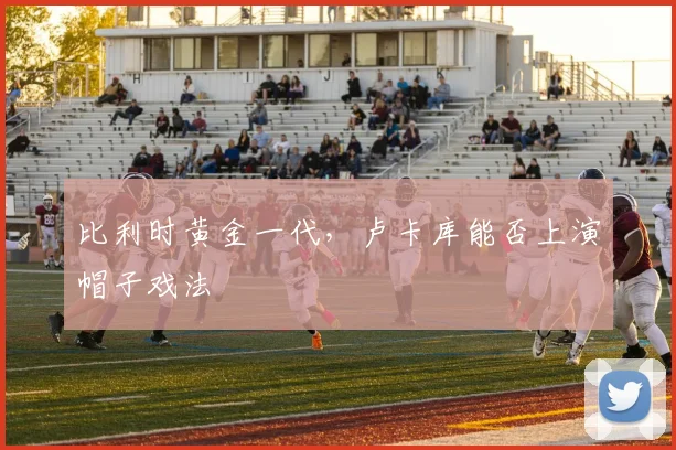 比利时黄金一代，卢卡库能否上演帽子戏法