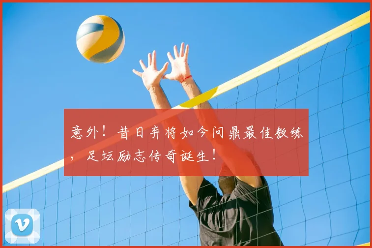 意外！昔日弃将如今问鼎最佳教练，足坛励志传奇诞生！