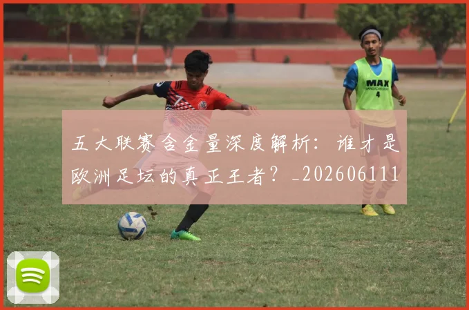 五大联赛含金量深度解析:谁才是欧洲足坛的真正王者?_20260611141030